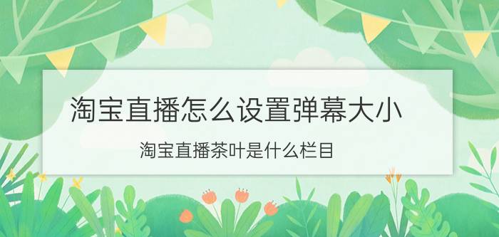 淘宝直播怎么设置弹幕大小 淘宝直播茶叶是什么栏目？